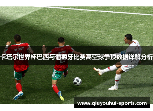 卡塔尔世界杯巴西与葡萄牙比赛高空球争顶数据详解分析