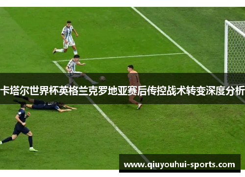 卡塔尔世界杯英格兰克罗地亚赛后传控战术转变深度分析