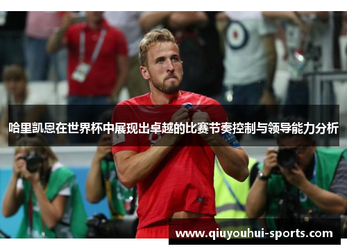 哈里凯恩在世界杯中展现出卓越的比赛节奏控制与领导能力分析