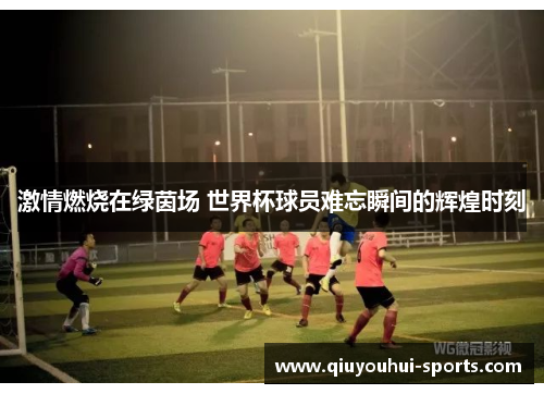 激情燃烧在绿茵场 世界杯球员难忘瞬间的辉煌时刻