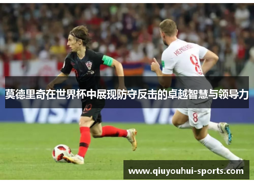 莫德里奇在世界杯中展现防守反击的卓越智慧与领导力