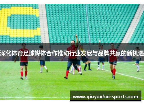 深化体育足球媒体合作推动行业发展与品牌共赢的新机遇
