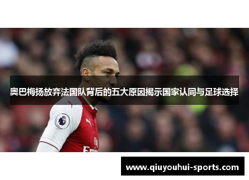 奥巴梅扬放弃法国队背后的五大原因揭示国家认同与足球选择